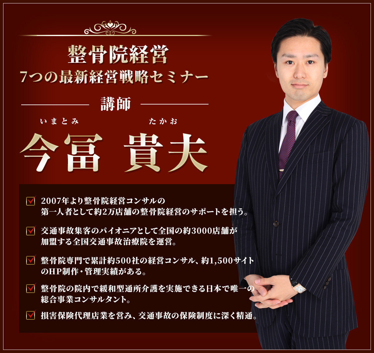 整骨院経営7つの最新経営戦略セミナー今冨貴夫2007年より整骨院経営コンサルの第一人者として約2万店舗の整骨院経営のサポートを担う。交通事故集客のパイオニアとして全国の約3000店舗が加盟する全国交通事故治療院を運営。整骨院専門で累計約500社の経営コンサル、約1,500サイトのHP制作・管理実績がある。整骨院の院内で緩和型通所介護を実施できる日本で唯一の総合事業コンサルタント。損害保険代理店業を営み、交通事故の保険制度に深く精通。